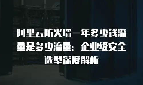 阿里云防火墙一年多少钱流量是多少流量：企业级安全选型深度解析