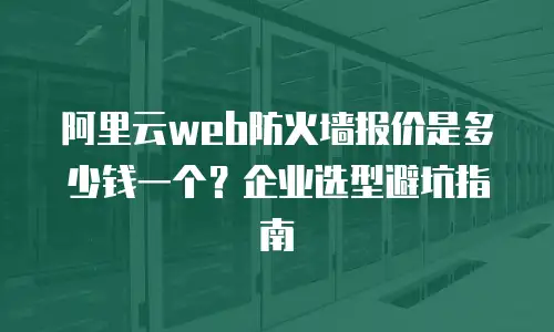 阿里云web防火墙报价是多少钱一个？企业选型避坑指南