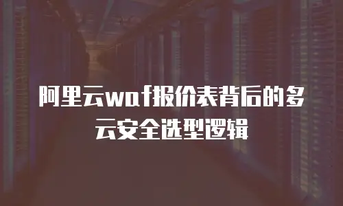 阿里云waf报价表背后的多云安全选型逻辑