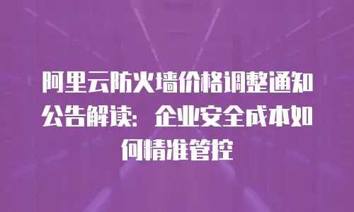 阿里云防火墙价格调整通知公告解读：企业安全成本如何精准管控
