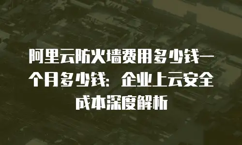 阿里云防火墙费用多少钱一个月多少钱：企业上云安全成本深度解析