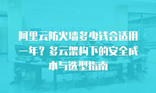 阿里云防火墙多少钱合适用一年？多云架构下的安全成本与选型指南