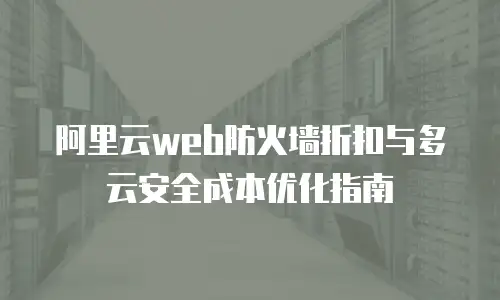 阿里云web防火墙折扣与多云安全成本优化指南
