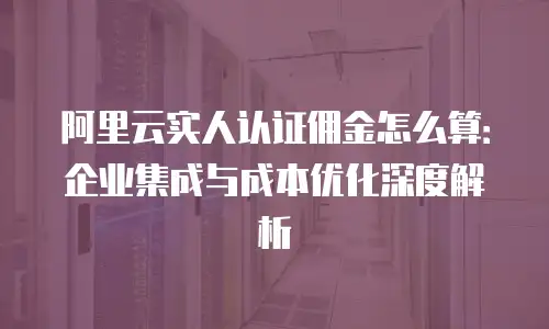 阿里云实人认证佣金怎么算：企业集成与成本优化深度解析