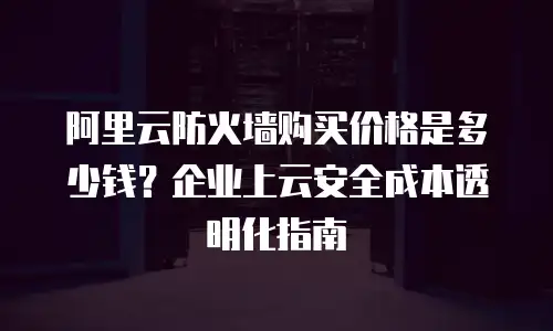 阿里云防火墙购买价格是多少钱？企业上云安全成本透明化指南