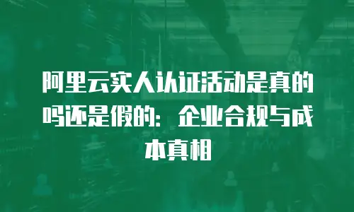 阿里云实人认证活动是真的吗还是假的：企业合规与成本真相