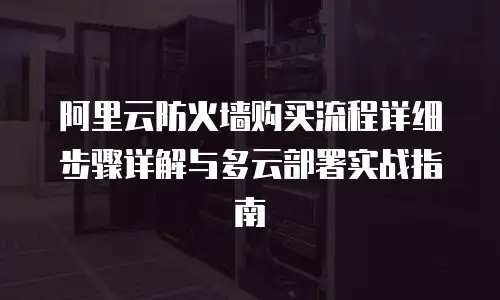阿里云防火墙购买流程详细步骤详解与多云部署实战指南