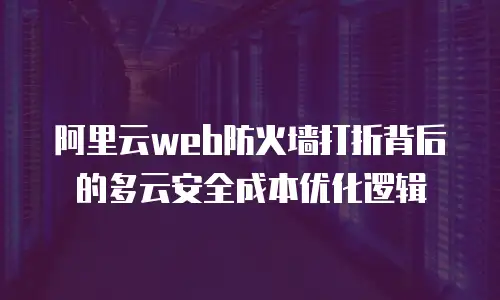 阿里云web防火墙打折背后的多云安全成本优化逻辑