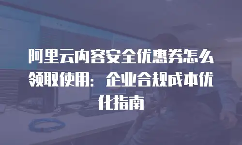 阿里云内容安全优惠券怎么领取使用：企业合规成本优化指南