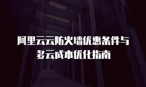 阿里云云防火墙优惠条件与多云成本优化指南