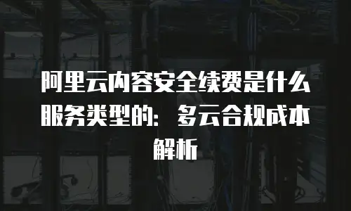 阿里云内容安全续费是什么服务类型的：多云合规成本解析