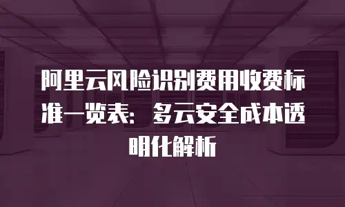 阿里云风险识别费用收费标准一览表：多云安全成本透明化解析