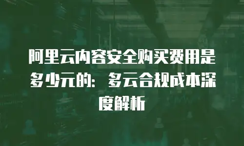 阿里云内容安全购买费用是多少元的：多云合规成本深度解析