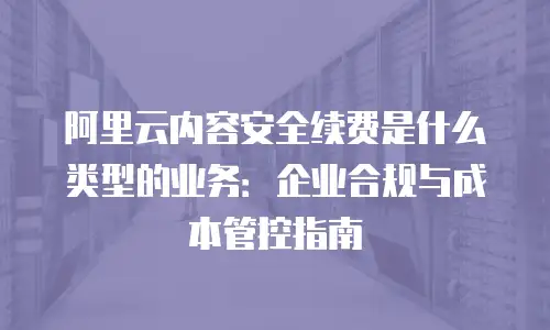 阿里云内容安全续费是什么类型的业务：企业合规与成本管控指南