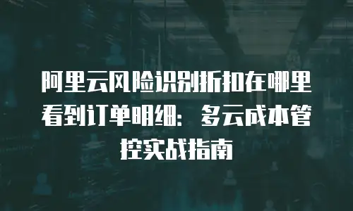 阿里云风险识别折扣在哪里看到订单明细：多云成本管控实战指南