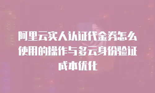 阿里云实人认证代金券怎么使用的操作与多云身份验证成本优化