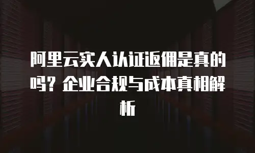 阿里云实人认证返佣是真的吗？企业合规与成本真相解析