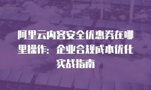 阿里云内容安全优惠券在哪里操作：企业合规成本优化实战指南