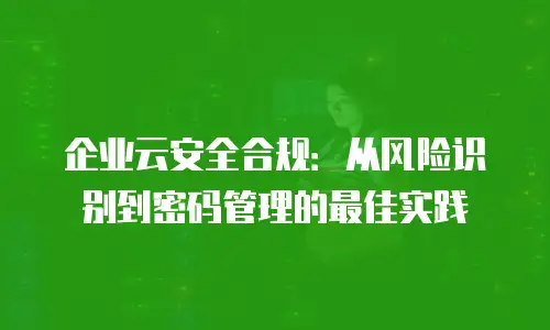 企业云安全合规：从风险识别到密码管理的最佳实践