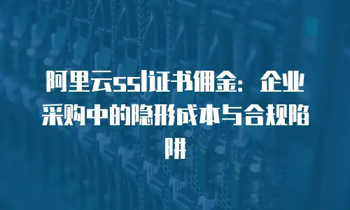 阿里云ssl证书佣金：企业采购中的隐形成本与合规陷阱
