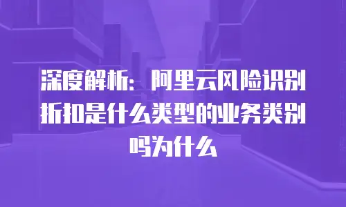 深度解析：阿里云风险识别折扣是什么类型的业务类别吗为什么