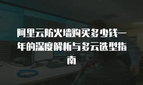 阿里云防火墙购买多少钱一年的深度解析与多云选型指南