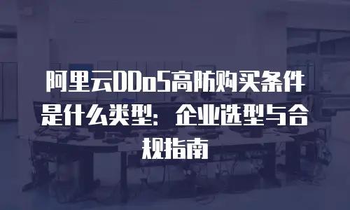 阿里云DDoS高防购买条件是什么类型：企业选型与合规指南