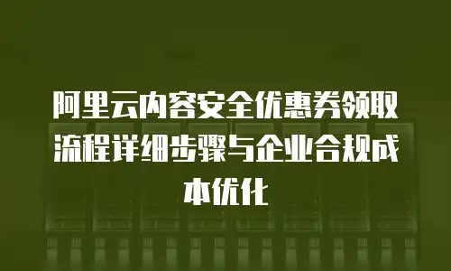 阿里云内容安全优惠券领取流程详细步骤与企业合规成本优化