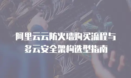 阿里云云防火墙购买流程与多云安全架构选型指南