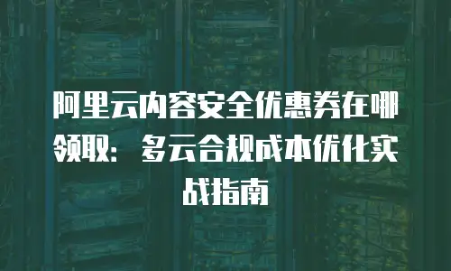 阿里云内容安全优惠券在哪领取：多云合规成本优化实战指南