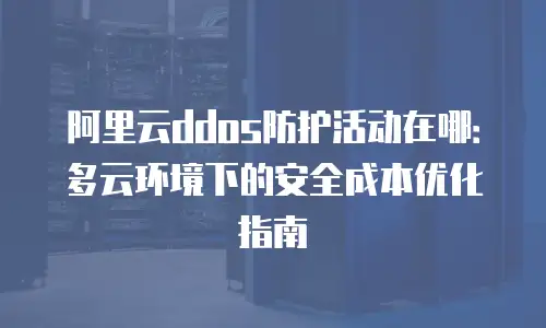 阿里云ddos防护活动在哪：多云环境下的安全成本优化指南