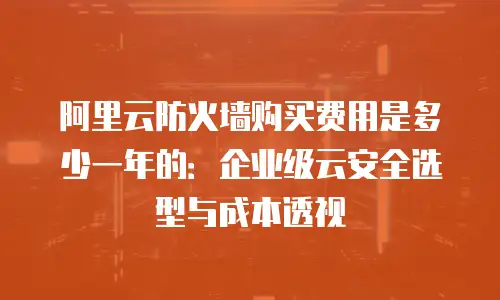 阿里云防火墙购买费用是多少一年的：企业级云安全选型与成本透视