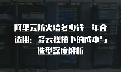 阿里云防火墙多少钱一年合适用：多云视角下的成本与选型深度解析