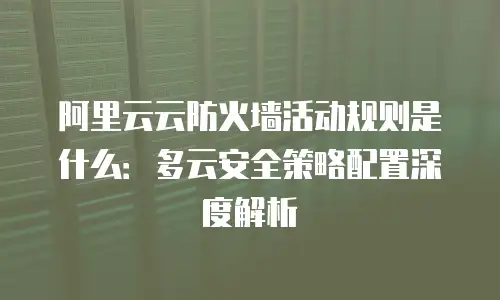 阿里云云防火墙活动规则是什么：多云安全策略配置深度解析
