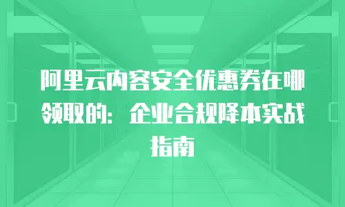 阿里云内容安全优惠券在哪领取的：企业合规降本实战指南