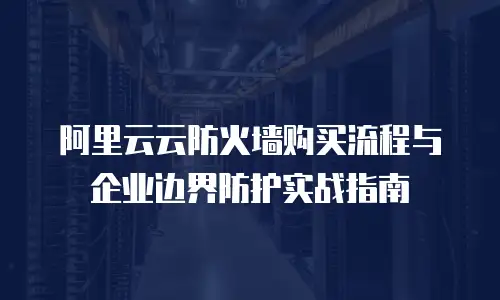 阿里云云防火墙购买流程与企业边界防护实战指南
