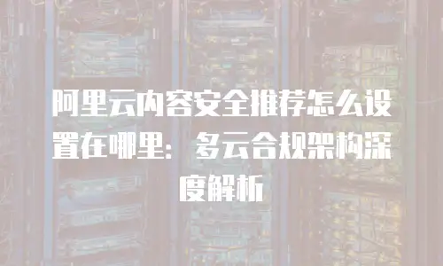 阿里云内容安全推荐怎么设置在哪里：多云合规架构深度解析