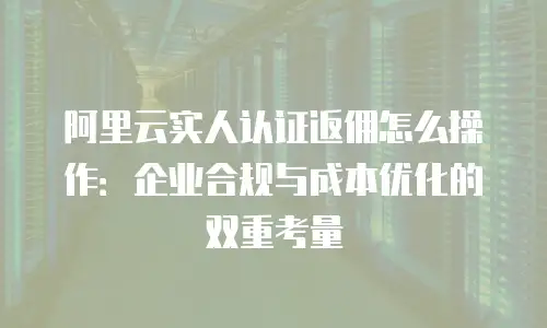 阿里云实人认证返佣怎么操作：企业合规与成本优化的双重考量