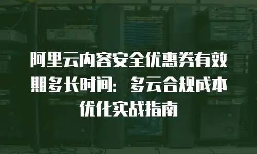阿里云内容安全优惠券有效期多长时间：多云合规成本优化实战指南