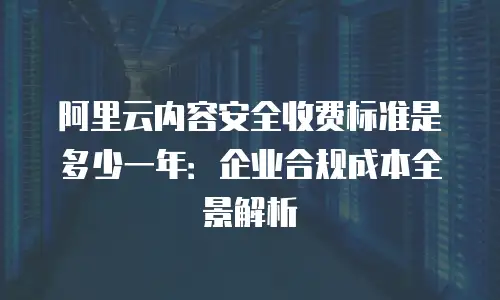 阿里云内容安全收费标准是多少一年：企业合规成本全景解析