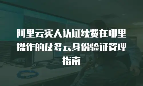 阿里云实人认证续费在哪里操作的及多云身份验证管理指南