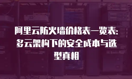 阿里云防火墙价格表一览表：多云架构下的安全成本与选型真相