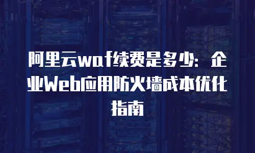 阿里云waf续费是多少：企业Web应用防火墙成本优化指南