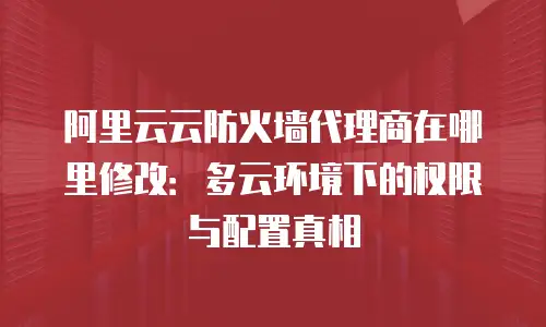 阿里云云防火墙代理商在哪里修改：多云环境下的权限与配置真相