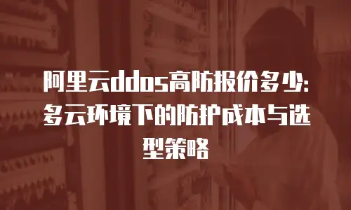 阿里云ddos高防报价多少：多云环境下的防护成本与选型策略