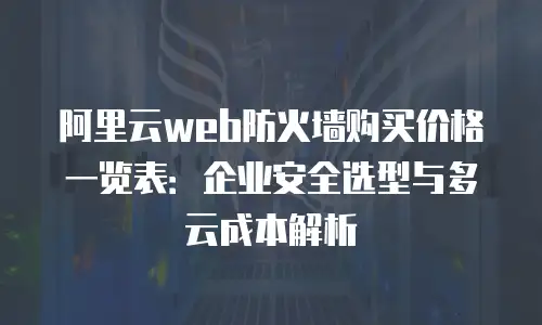 阿里云web防火墙购买价格一览表：企业安全选型与多云成本解析