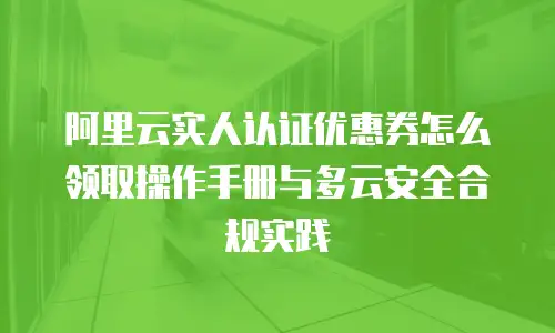 阿里云实人认证优惠券怎么领取操作手册与多云安全合规实践