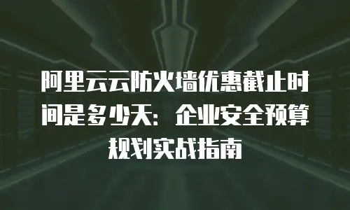 阿里云云防火墙优惠截止时间是多少天：企业安全预算规划实战指南