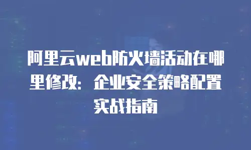 阿里云web防火墙活动在哪里修改：企业安全策略配置实战指南