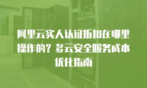 阿里云实人认证折扣在哪里操作的？多云安全服务成本优化指南